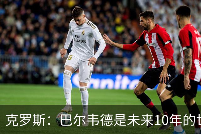 克罗斯：巴尔韦德是未来10年的世界级 我是他粉丝