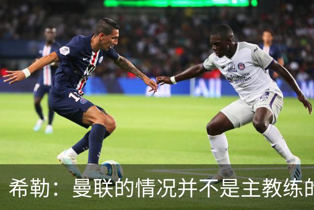 希勒：曼联的情况并不是主教练的错，这家俱乐部的内部问题严重
